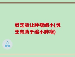 灵芝能让肿瘤缩小(灵芝有助于缩小肿瘤)