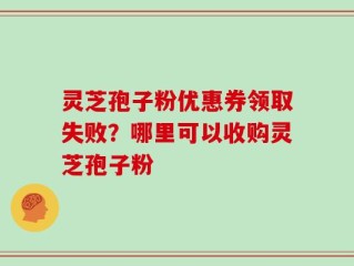 灵芝孢子粉优惠券领取失败？哪里可以收购灵芝孢子粉