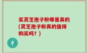 买灵芝孢子粉哪是真的(灵芝孢子粉真的值得购买吗？)