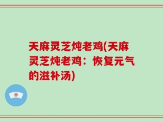 天麻灵芝炖老鸡(天麻灵芝炖老鸡：恢复元气的滋补汤)