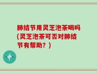 肺结节用灵芝泡茶喝吗(灵芝泡茶可否对肺结节有帮助？)