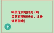 喝灵芝有啥好处 (喝灵芝有哪些好处，让身体更健康)