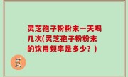 灵芝孢子粉粉末一天喝几次(灵芝孢子粉粉末的饮用频率是多少？)