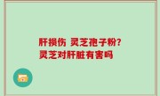 肝损伤 灵芝孢子粉？灵芝对肝脏有害吗