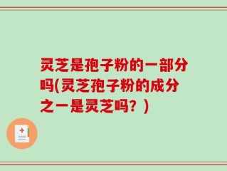灵芝是孢子粉的一部分吗(灵芝孢子粉的成分之一是灵芝吗？)
