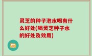 灵芝的种子泡水喝有什么好处(喝灵芝种子水的好处及效用)
