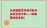 元白破壁灵芝孢子粉元白灵芝孢子粉——突破壁绽放生机)