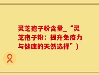 灵芝孢子粉含量_“灵芝孢子粉：提升免疫力与健康的天然选择”)