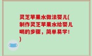 灵芝苹果水做法婴儿(制作灵芝苹果水给婴儿喝的步骤，简单易学！)