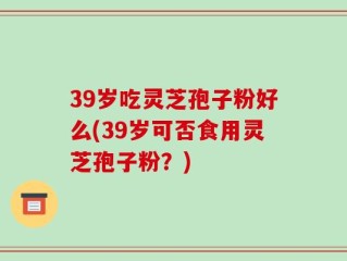 39岁吃灵芝孢子粉好么(39岁可否食用灵芝孢子粉？)