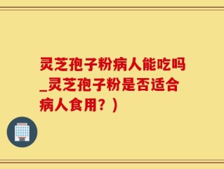 灵芝孢子粉病人能吃吗_灵芝孢子粉是否适合病人食用？)