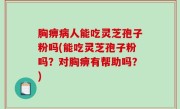 胸痹病人能吃灵芝孢子粉吗(能吃灵芝孢子粉吗？对胸痹有帮助吗？)