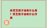 赤灵芝孢子油有什么用？灵芝孢子油有什么作用