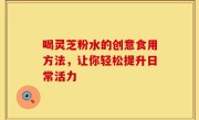 喝灵芝粉水的创意食用方法，让你轻松提升日常活力