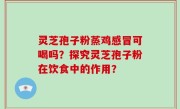 灵芝孢子粉蒸鸡感冒可喝吗？探究灵芝孢子粉在饮食中的作用？