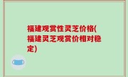 福建观赏性灵芝价格(福建灵芝观赏价相对稳定)
