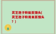 灵芝孢子粉能蒸馒头(灵芝孢子粉用来蒸馒头？)