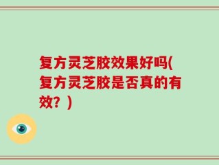 复方灵芝胶效果好吗(复方灵芝胶是否真的有效？)