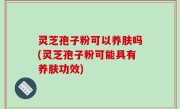 灵芝孢子粉可以养肤吗(灵芝孢子粉可能具有养肤功效)