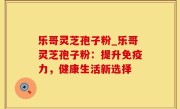 乐哥灵芝孢子粉_乐哥灵芝孢子粉：提升免疫力，健康生活新选择