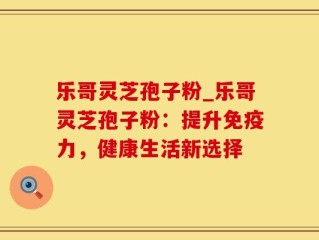 乐哥灵芝孢子粉_乐哥灵芝孢子粉：提升免疫力，健康生活新选择