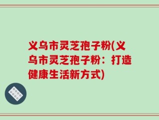 义乌市灵芝孢子粉(义乌市灵芝孢子粉：打造健康生活新方式)
