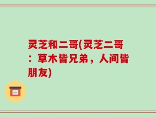 灵芝和二哥(灵芝二哥：草木皆兄弟，人间皆朋友)