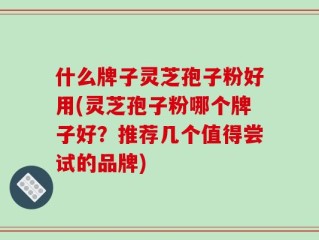 什么牌子灵芝孢子粉好用(灵芝孢子粉哪个牌子好？推荐几个值得尝试的品牌)