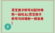 灵芝孢子粉可以配珍珠粉一起吃么(灵芝孢子粉可与珍珠粉一同食用)