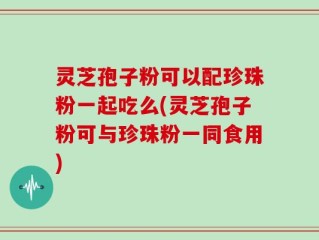 灵芝孢子粉可以配珍珠粉一起吃么(灵芝孢子粉可与珍珠粉一同食用)