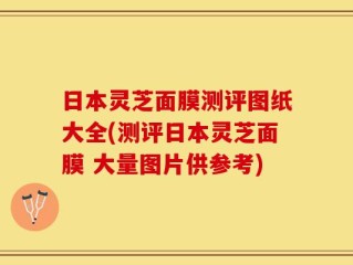 日本灵芝面膜测评图纸大全(测评日本灵芝面膜 大量图片供参考)