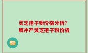 灵芝孢子粉价格分析？腾冲产灵芝孢子粉价格