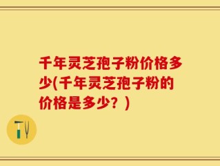千年灵芝孢子粉价格多少(千年灵芝孢子粉的价格是多少？)