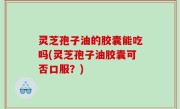 灵芝孢子油的胶囊能吃吗(灵芝孢子油胶囊可否口服？)