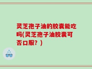 灵芝孢子油的胶囊能吃吗(灵芝孢子油胶囊可否口服？)