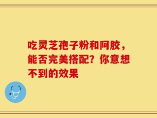 吃灵芝孢子粉和阿胶，能否完美搭配？你意想不到的效果