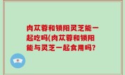 肉苁蓉和锁阳灵芝能一起吃吗(肉苁蓉和锁阳能与灵芝一起食用吗？