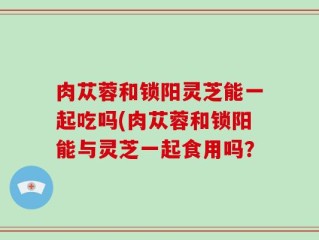 肉苁蓉和锁阳灵芝能一起吃吗(肉苁蓉和锁阳能与灵芝一起食用吗？