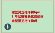 破壁灵芝孢子粉hpv？甲状腺乳头状癌能吃破壁灵芝孢子粉吗