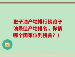孢子油产地排行榜孢子油最佳产地排名，你猜哪个国家位列榜首？)