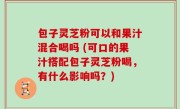 包子灵芝粉可以和果汁混合喝吗 (可口的果汁搭配包子灵芝粉喝，有什么影响吗？)