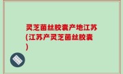 灵芝菌丝胶囊产地江苏(江苏产灵芝菌丝胶囊)