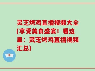 灵芝烤鸡直播视频大全(享受美食盛宴！看这里：灵芝烤鸡直播视频汇总)