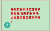 亳州药材市场灵芝孢子粉批发(亳州药材市场大批量销售灵芝孢子粉)