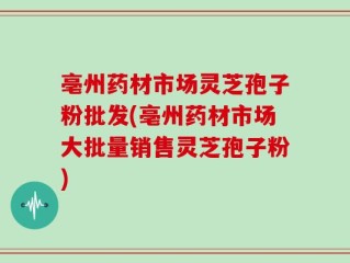 亳州药材市场灵芝孢子粉批发(亳州药材市场大批量销售灵芝孢子粉)