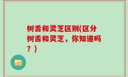 树舌和灵芝区别(区分树舌和灵芝，你知道吗？)