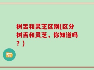 树舌和灵芝区别(区分树舌和灵芝，你知道吗？)