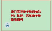 澳门灵芝孢子粉固体饮料？你好，灵芝孢子粉能泡酒吗