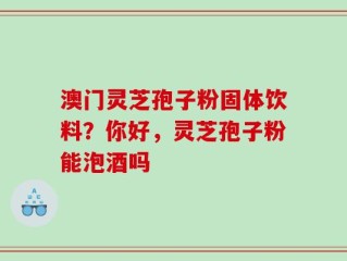 澳门灵芝孢子粉固体饮料？你好，灵芝孢子粉能泡酒吗