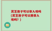 灵芝孢子可以带入境吗(灵芝孢子可以携带入境吗？)
